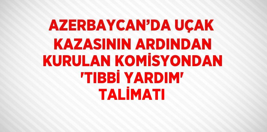 AZERBAYCAN’DA UÇAK KAZASININ ARDINDAN KURULAN KOMİSYONDAN 'TIBBİ YARDIM' TALİMATI