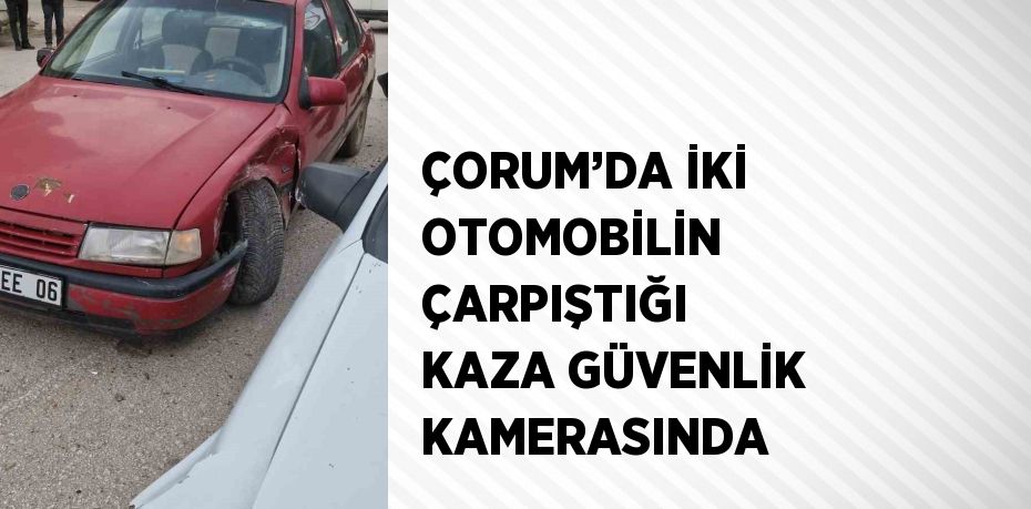 ÇORUM’DA İKİ OTOMOBİLİN ÇARPIŞTIĞI KAZA GÜVENLİK KAMERASINDA