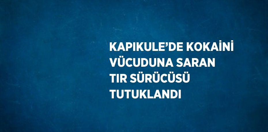 KAPIKULE’DE KOKAİNİ VÜCUDUNA SARAN TIR SÜRÜCÜSÜ TUTUKLANDI