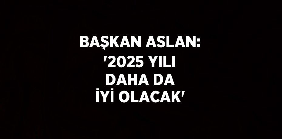 BAŞKAN ASLAN: '2025 YILI DAHA DA İYİ OLACAK'