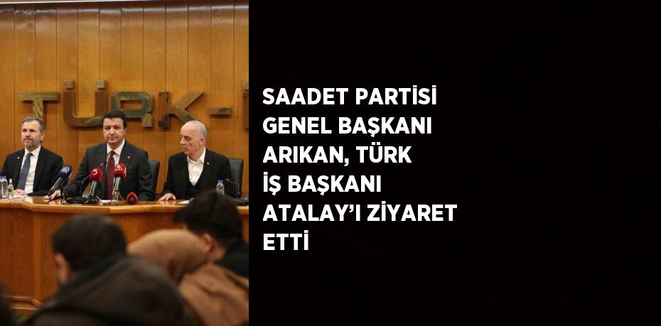 SAADET PARTİSİ GENEL BAŞKANI ARIKAN, TÜRK İŞ BAŞKANI ATALAY’I ZİYARET ETTİ