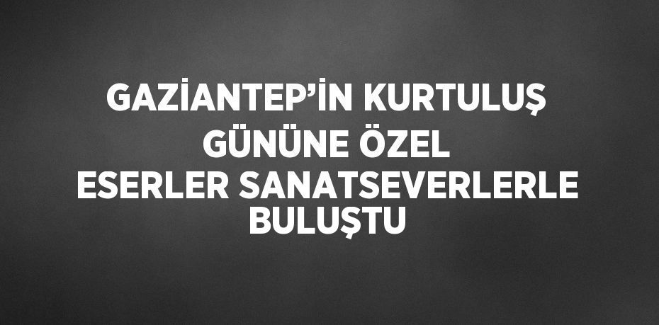 GAZİANTEP’İN KURTULUŞ GÜNÜNE ÖZEL ESERLER SANATSEVERLERLE BULUŞTU