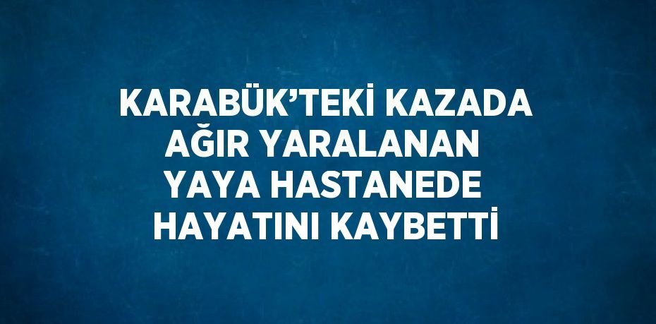 KARABÜK’TEKİ KAZADA AĞIR YARALANAN YAYA HASTANEDE HAYATINI KAYBETTİ