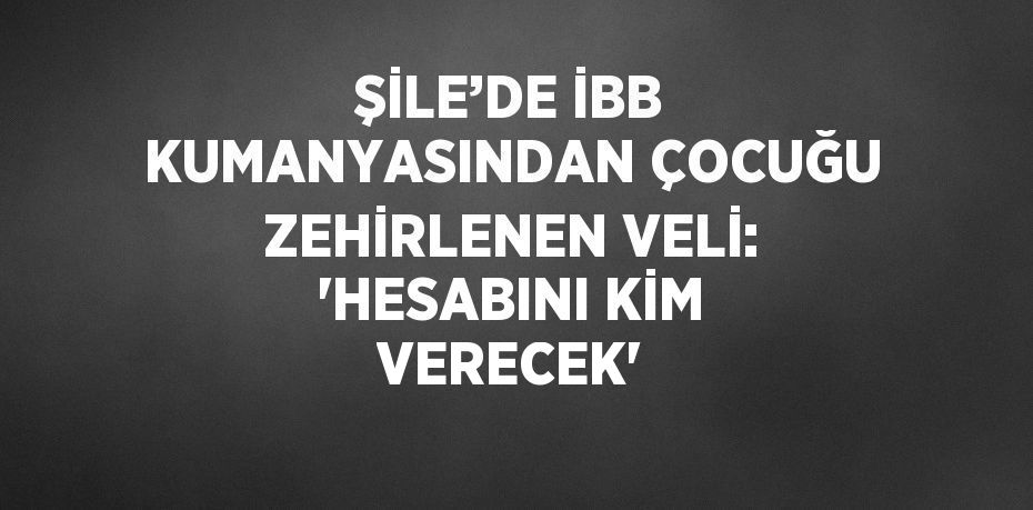 ŞİLE’DE İBB KUMANYASINDAN ÇOCUĞU ZEHİRLENEN VELİ: 'HESABINI KİM VERECEK'