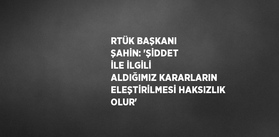 RTÜK BAŞKANI ŞAHİN: 'ŞİDDET İLE İLGİLİ ALDIĞIMIZ KARARLARIN ELEŞTİRİLMESİ HAKSIZLIK OLUR'