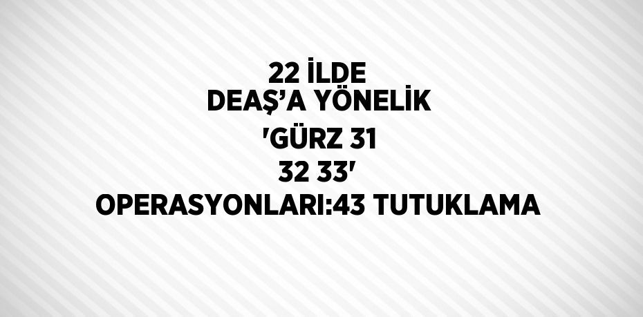 22 İLDE DEAŞ’A YÖNELİK 'GÜRZ 31 32 33' OPERASYONLARI:43 TUTUKLAMA