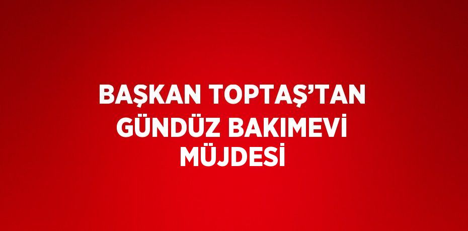 BAŞKAN TOPTAŞ’TAN GÜNDÜZ BAKIMEVİ MÜJDESİ