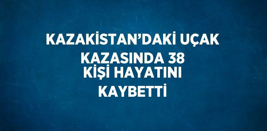 KAZAKİSTAN’DAKİ UÇAK KAZASINDA 38 KİŞİ HAYATINI KAYBETTİ