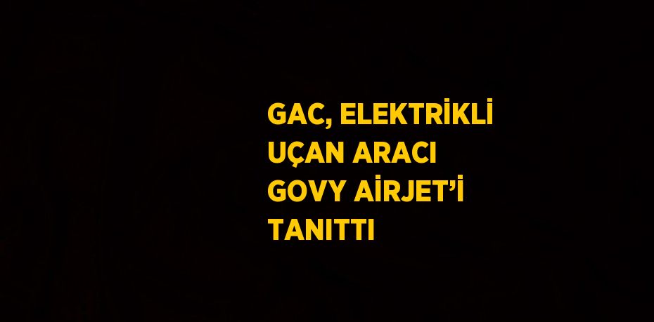 GAC, ELEKTRİKLİ UÇAN ARACI GOVY AİRJET’İ TANITTI