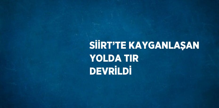 SİİRT’TE KAYGANLAŞAN YOLDA TIR DEVRİLDİ