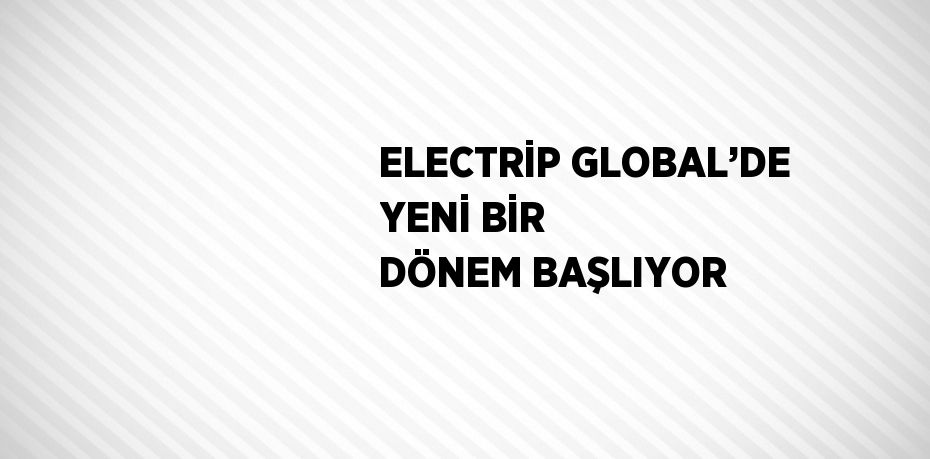 ELECTRİP GLOBAL’DE YENİ BİR DÖNEM BAŞLIYOR