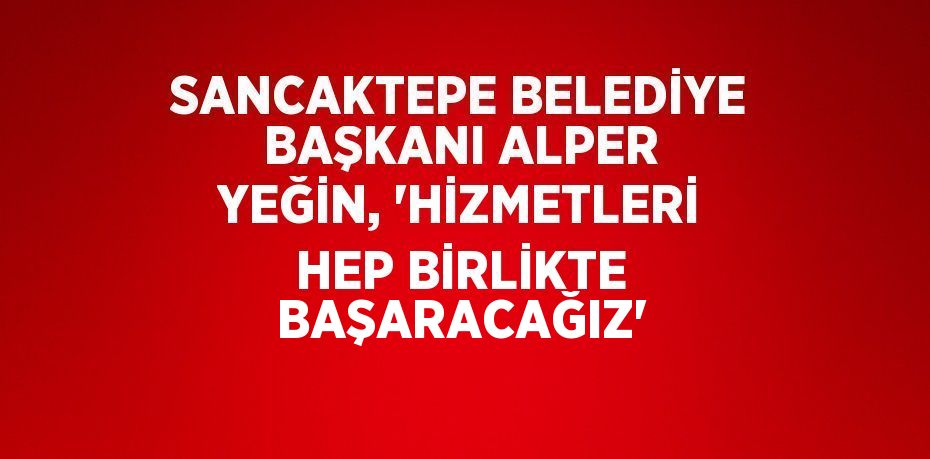 SANCAKTEPE BELEDİYE BAŞKANI ALPER YEĞİN, 'HİZMETLERİ HEP BİRLİKTE BAŞARACAĞIZ'