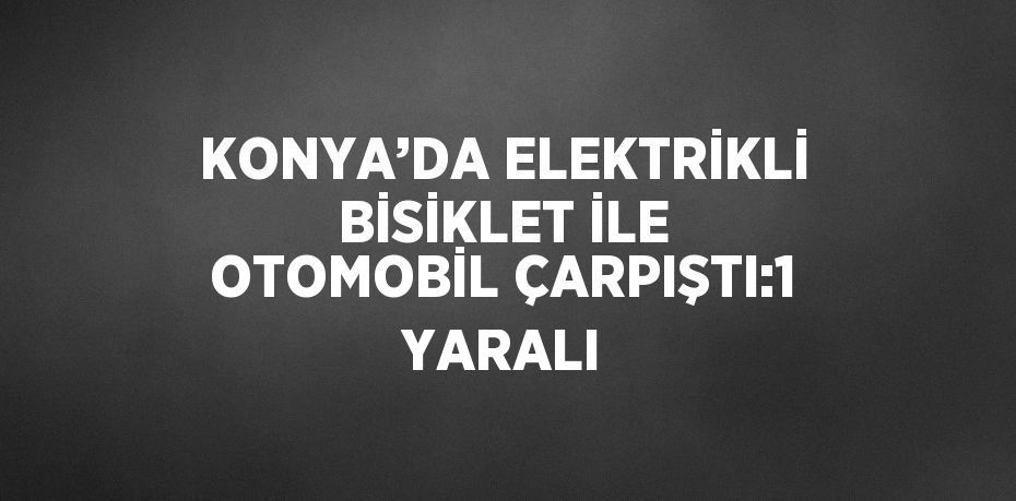 KONYA’DA ELEKTRİKLİ BİSİKLET İLE OTOMOBİL ÇARPIŞTI:1 YARALI