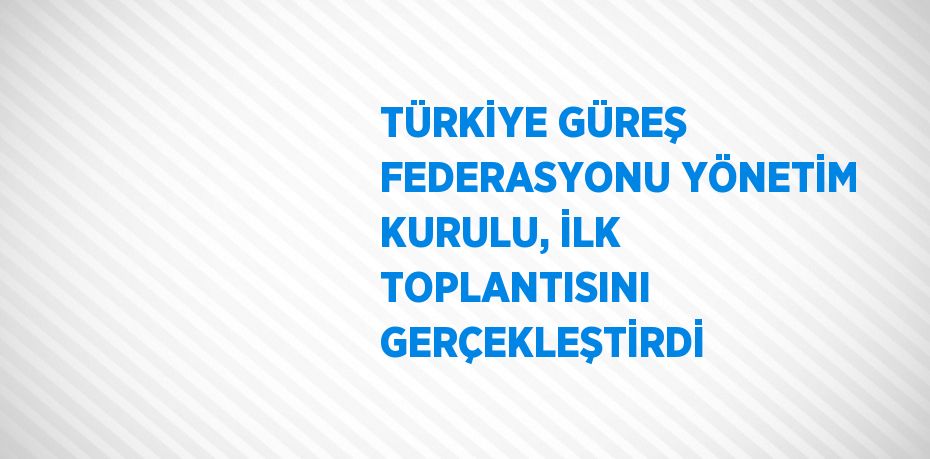 TÜRKİYE GÜREŞ FEDERASYONU YÖNETİM KURULU, İLK TOPLANTISINI GERÇEKLEŞTİRDİ