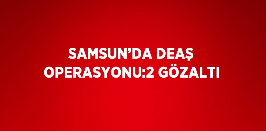 SAMSUN’DA DEAŞ OPERASYONU:2 GÖZALTI