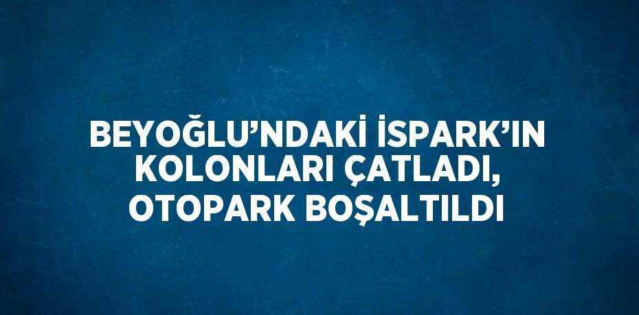 BEYOĞLU’NDAKİ İSPARK’IN KOLONLARI ÇATLADI, OTOPARK BOŞALTILDI