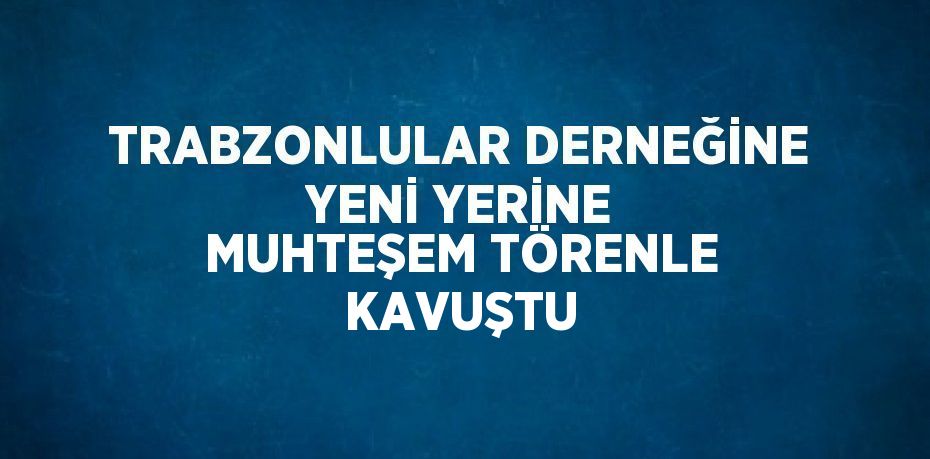 TRABZONLULAR DERNEĞİNE YENİ YERİNE MUHTEŞEM TÖRENLE KAVUŞTU