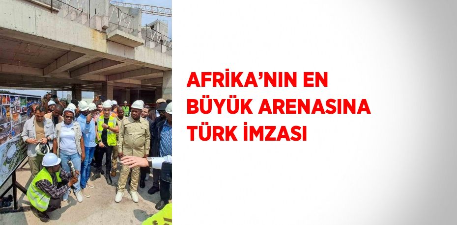 AFRİKA’NIN EN BÜYÜK ARENASINA TÜRK İMZASI