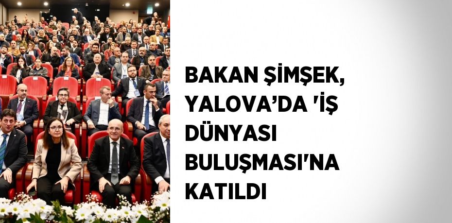 BAKAN ŞİMŞEK, YALOVA’DA 'İŞ DÜNYASI BULUŞMASI'NA KATILDI