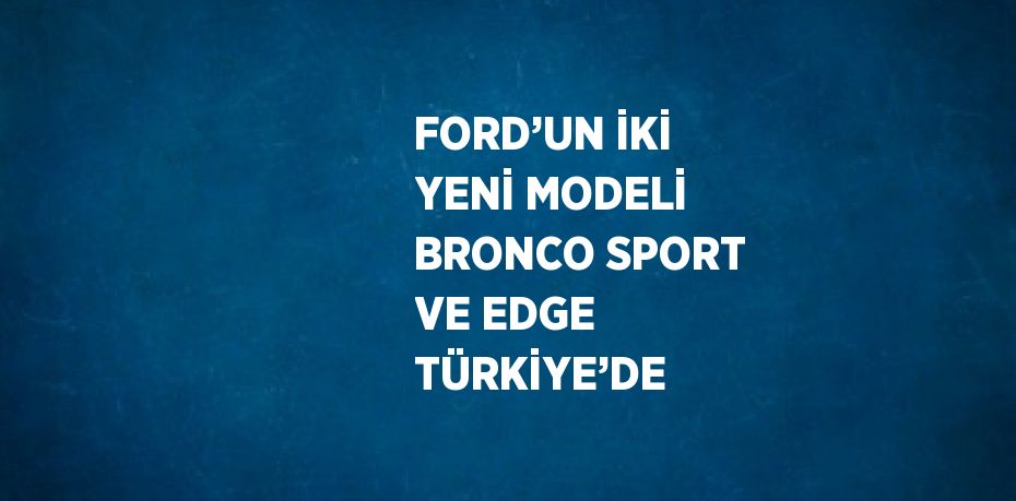 FORD’UN İKİ YENİ MODELİ BRONCO SPORT VE EDGE TÜRKİYE’DE