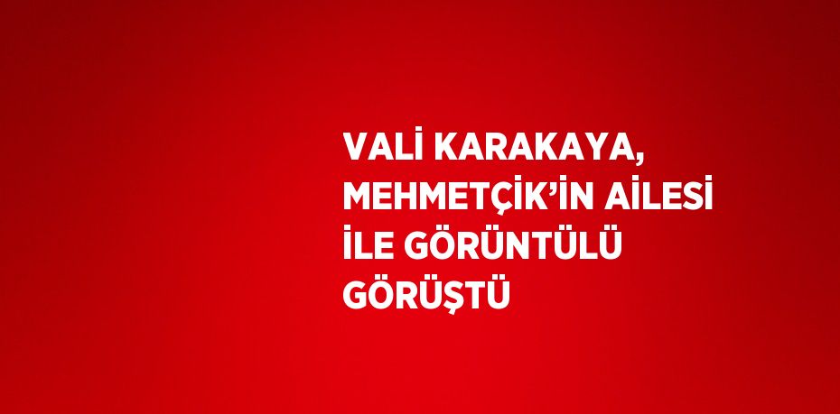 VALİ KARAKAYA, MEHMETÇİK’İN AİLESİ İLE GÖRÜNTÜLÜ GÖRÜŞTÜ