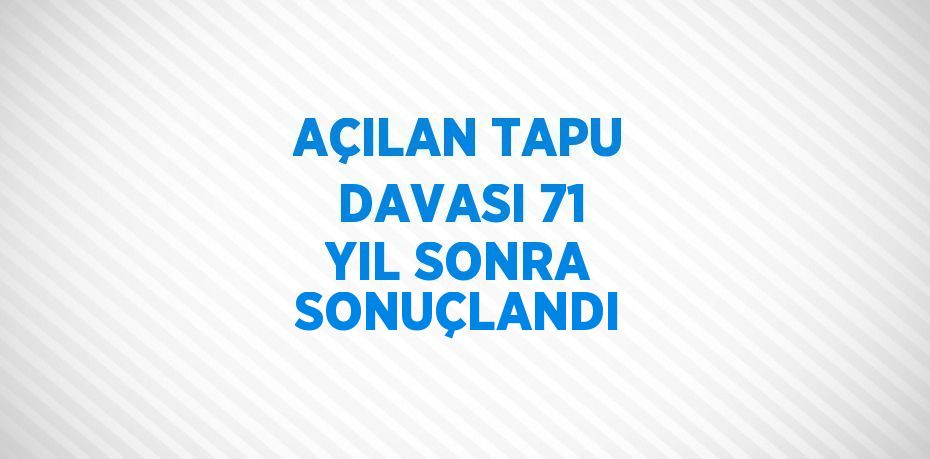 AÇILAN TAPU DAVASI 71 YIL SONRA SONUÇLANDI