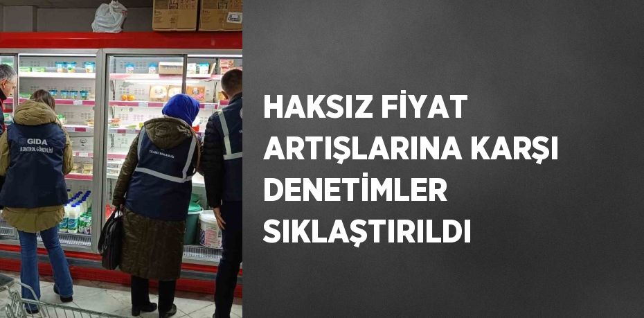 HAKSIZ FİYAT ARTIŞLARINA KARŞI DENETİMLER SIKLAŞTIRILDI