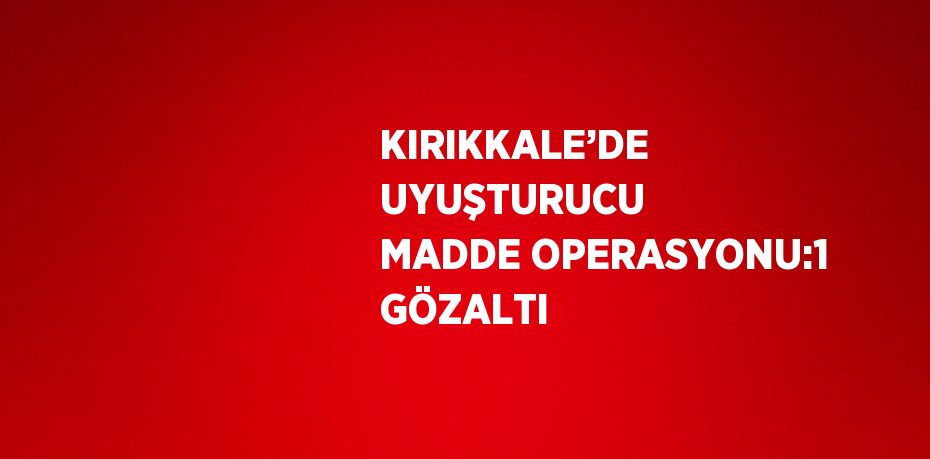 KIRIKKALE’DE UYUŞTURUCU MADDE OPERASYONU:1 GÖZALTI