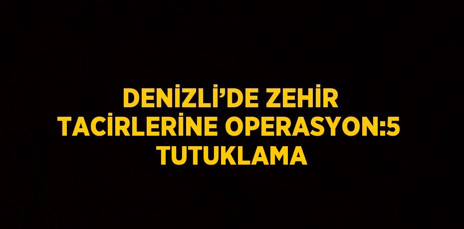 DENİZLİ’DE ZEHİR TACİRLERİNE OPERASYON:5  TUTUKLAMA