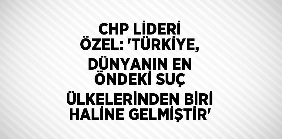 CHP LİDERİ ÖZEL: 'TÜRKİYE, DÜNYANIN EN ÖNDEKİ SUÇ ÜLKELERİNDEN BİRİ HALİNE GELMİŞTİR'