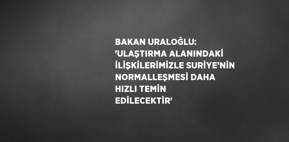 BAKAN URALOĞLU: 'ULAŞTIRMA ALANINDAKİ İLİŞKİLERİMİZLE SURİYE’NİN NORMALLEŞMESİ DAHA HIZLI TEMİN EDİLECEKTİR'