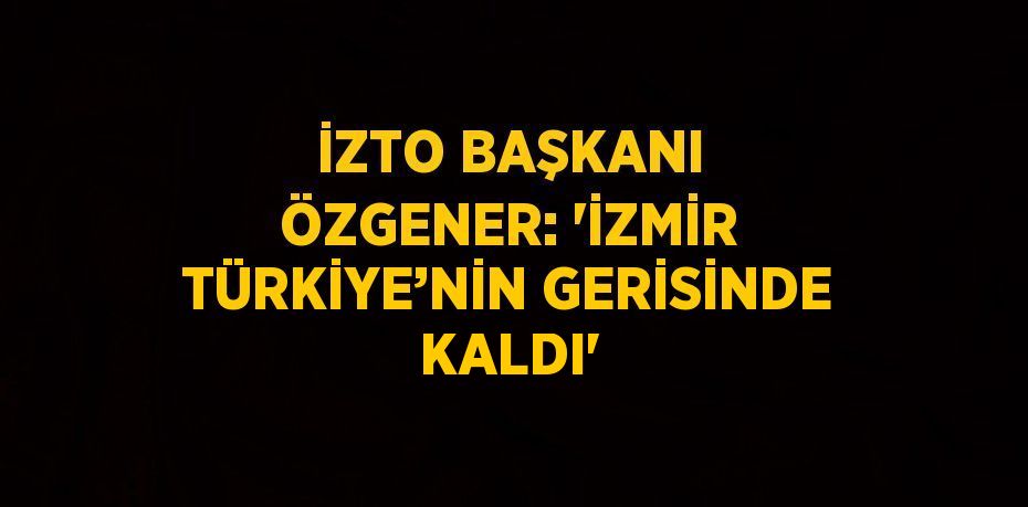 İZTO BAŞKANI ÖZGENER: 'İZMİR TÜRKİYE’NİN GERİSİNDE KALDI'