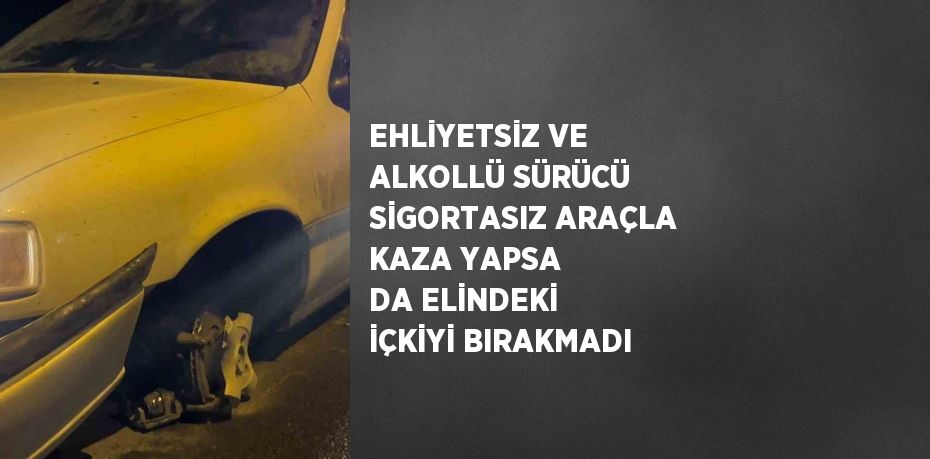 EHLİYETSİZ VE ALKOLLÜ SÜRÜCÜ SİGORTASIZ ARAÇLA KAZA YAPSA DA ELİNDEKİ İÇKİYİ BIRAKMADI