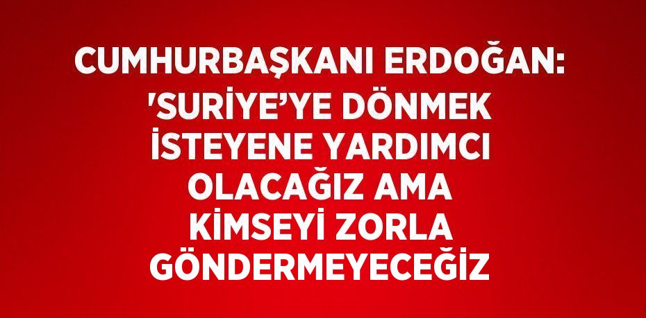 CUMHURBAŞKANI ERDOĞAN: 'SURİYE’YE DÖNMEK İSTEYENE YARDIMCI OLACAĞIZ AMA KİMSEYİ ZORLA GÖNDERMEYECEĞİZ