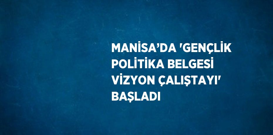 MANİSA’DA 'GENÇLİK POLİTİKA BELGESİ VİZYON ÇALIŞTAYI' BAŞLADI