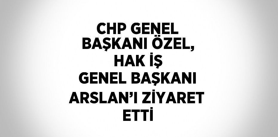 CHP GENEL BAŞKANI ÖZEL, HAK İŞ GENEL BAŞKANI ARSLAN’I ZİYARET ETTİ