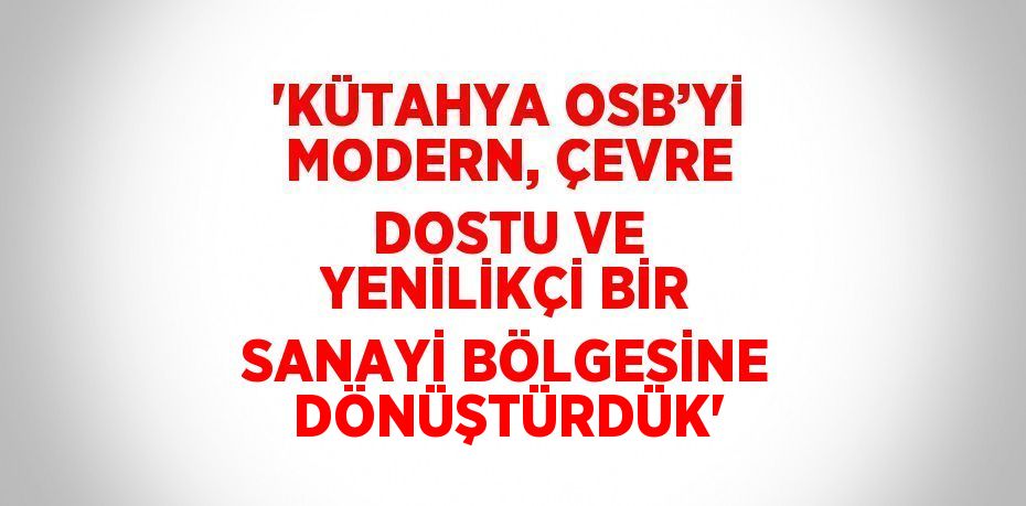 'KÜTAHYA OSB’Yİ MODERN, ÇEVRE DOSTU VE YENİLİKÇİ BİR SANAYİ BÖLGESİNE DÖNÜŞTÜRDÜK'