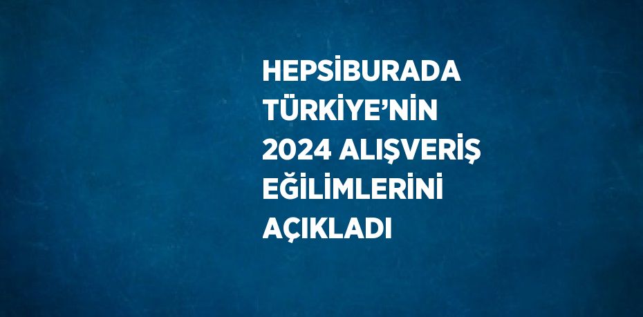 HEPSİBURADA TÜRKİYE’NİN 2024 ALIŞVERİŞ EĞİLİMLERİNİ AÇIKLADI