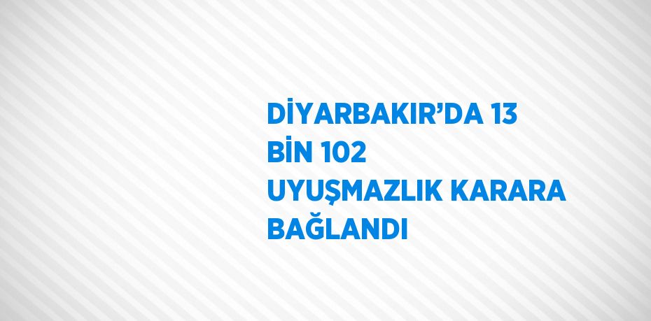 DİYARBAKIR’DA 13 BİN 102 UYUŞMAZLIK KARARA BAĞLANDI