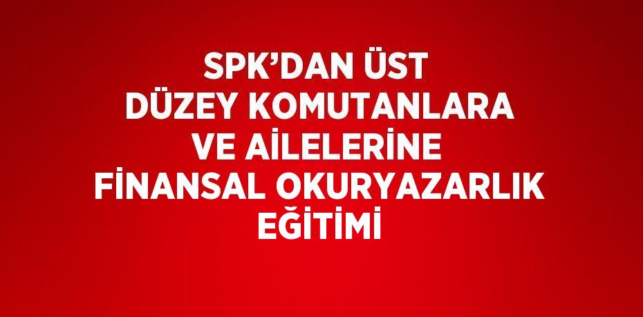 SPK’DAN ÜST DÜZEY KOMUTANLARA VE AİLELERİNE FİNANSAL OKURYAZARLIK EĞİTİMİ