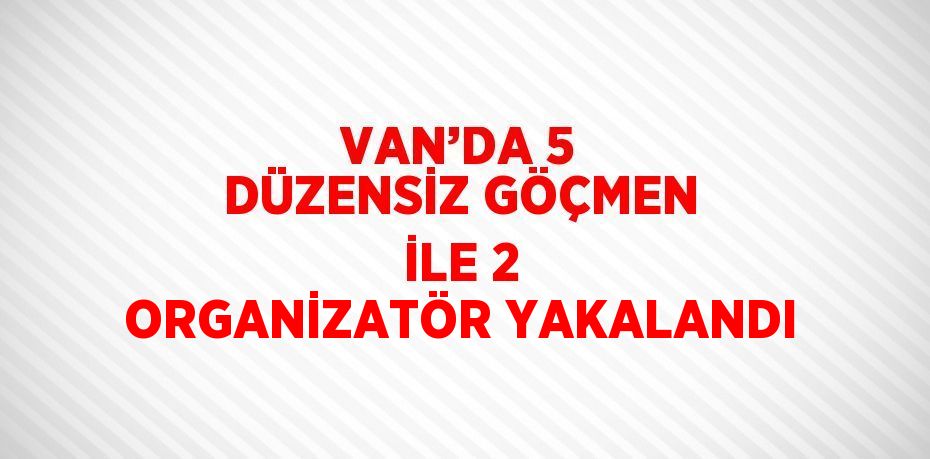 VAN’DA 5 DÜZENSİZ GÖÇMEN İLE 2 ORGANİZATÖR YAKALANDI