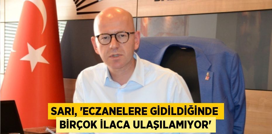 SARI, “ECZANELERE GİDİLDİĞİNDE BİRÇOK İLACA ULAŞILAMIYOR”