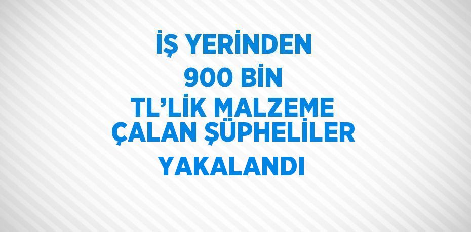 İŞ YERİNDEN 900 BİN TL’LİK MALZEME ÇALAN ŞÜPHELİLER YAKALANDI