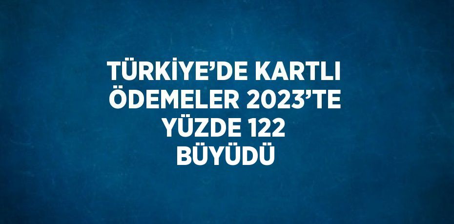 TÜRKİYE’DE KARTLI ÖDEMELER 2023’TE YÜZDE 122 BÜYÜDÜ