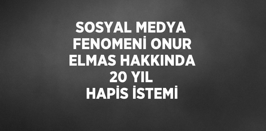 SOSYAL MEDYA FENOMENİ ONUR ELMAS HAKKINDA 20 YIL HAPİS İSTEMİ