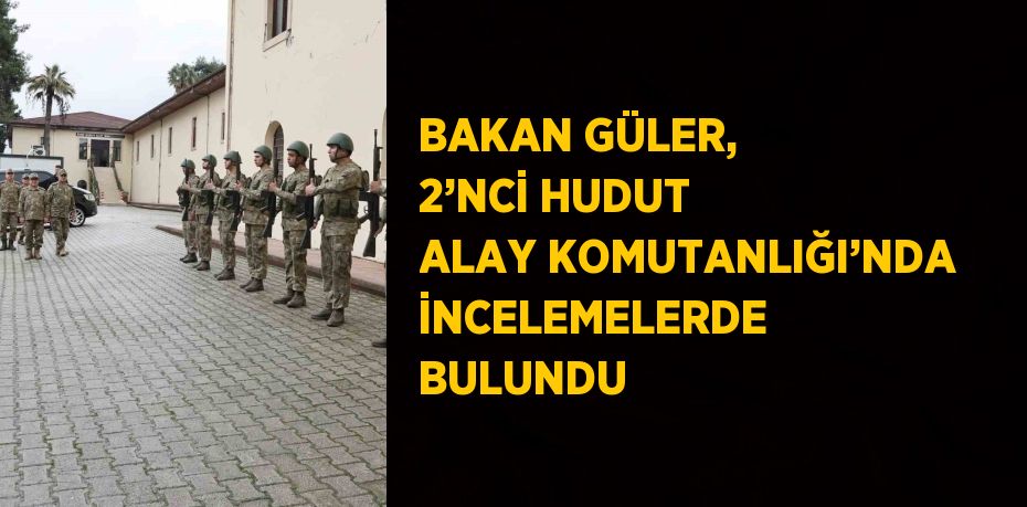 BAKAN GÜLER, 2’NCİ HUDUT ALAY KOMUTANLIĞI’NDA İNCELEMELERDE BULUNDU