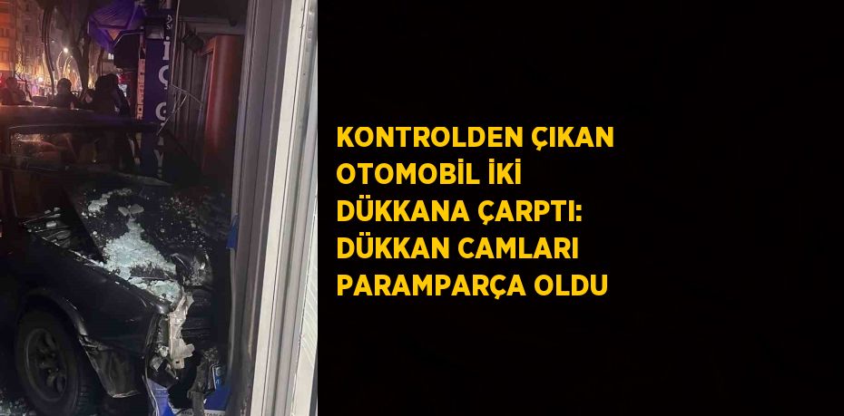 KONTROLDEN ÇIKAN OTOMOBİL İKİ DÜKKANA ÇARPTI: DÜKKAN CAMLARI PARAMPARÇA OLDU