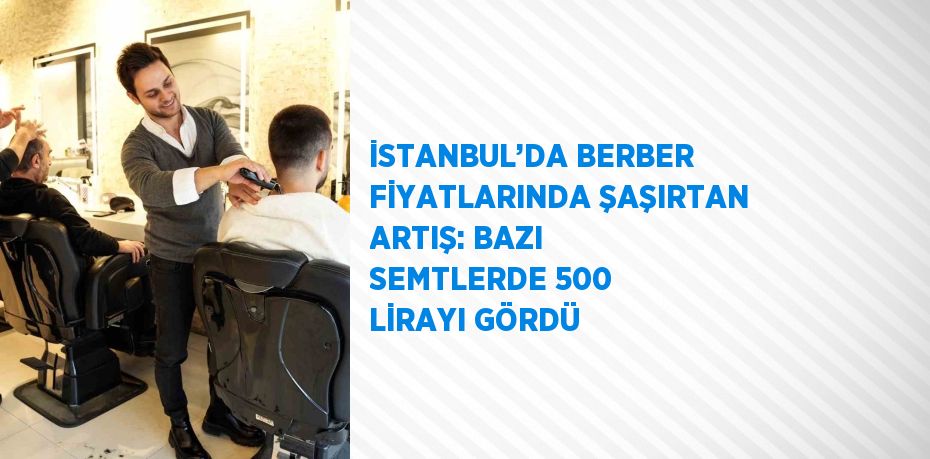 İSTANBUL’DA BERBER FİYATLARINDA ŞAŞIRTAN ARTIŞ: BAZI SEMTLERDE 500 LİRAYI GÖRDÜ