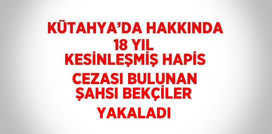 KÜTAHYA’DA HAKKINDA 18 YIL KESİNLEŞMİŞ HAPİS CEZASI BULUNAN ŞAHSI BEKÇİLER YAKALADI