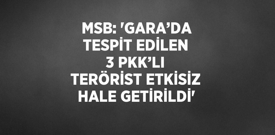 MSB: 'GARA’DA TESPİT EDİLEN 3 PKK’LI TERÖRİST ETKİSİZ HALE GETİRİLDİ'